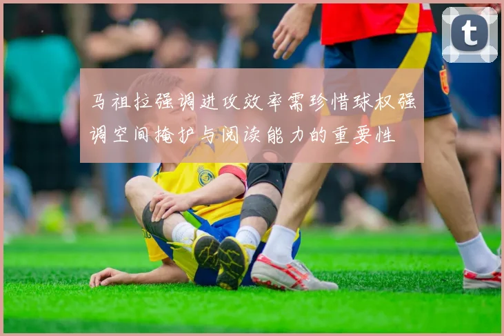 马祖拉强调进攻效率需珍惜球权强调空间掩护与阅读能力的重要性