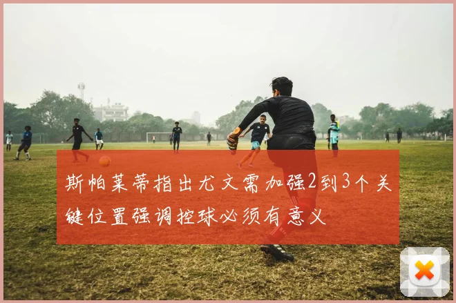 斯帕莱蒂指出尤文需加强2到3个关键位置强调控球必须有意义