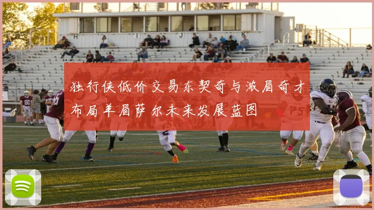 独行侠低价交易东契奇与浓眉奇才布局羊眉萨尔未来发展蓝图