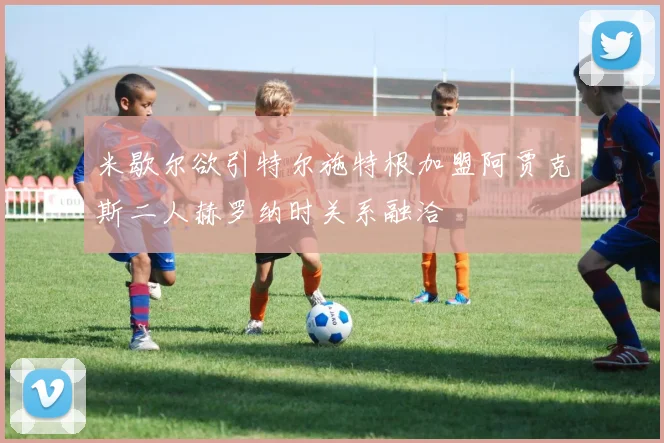 米歇尔欲引特尔施特根加盟阿贾克斯二人赫罗纳时关系融洽