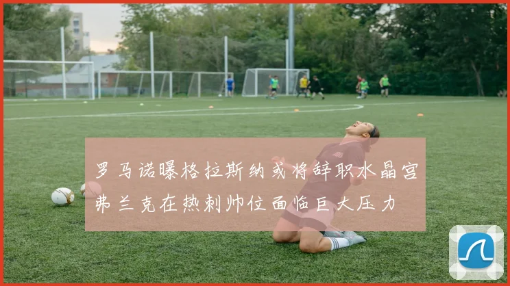 罗马诺曝格拉斯纳或将辞职水晶宫弗兰克在热刺帅位面临巨大压力