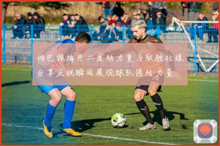 姆巴佩梅开二度助力皇马取胜社媒分享庆祝瞬间展现球队团结力量