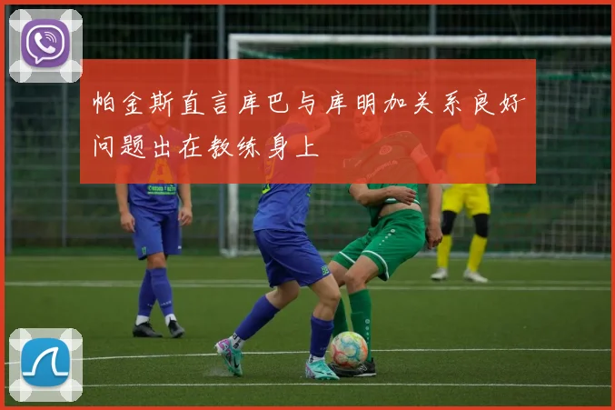 帕金斯直言库巴与库明加关系良好问题出在教练身上