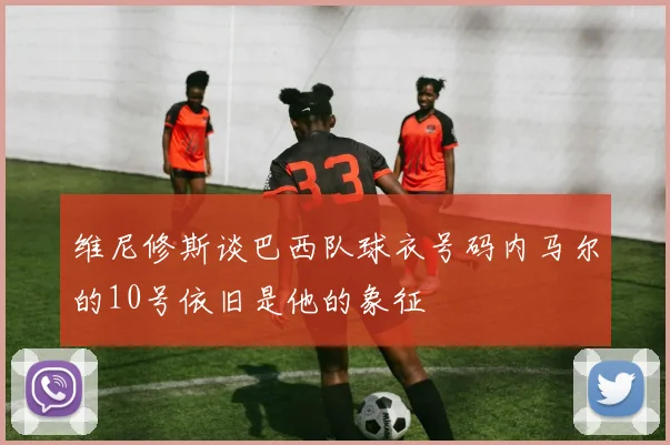 维尼修斯谈巴西队球衣号码内马尔的10号依旧是他的象征