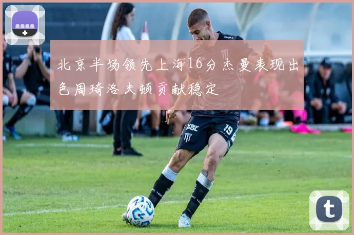北京半场领先上海16分杰曼表现出色周琦洛夫顿贡献稳定