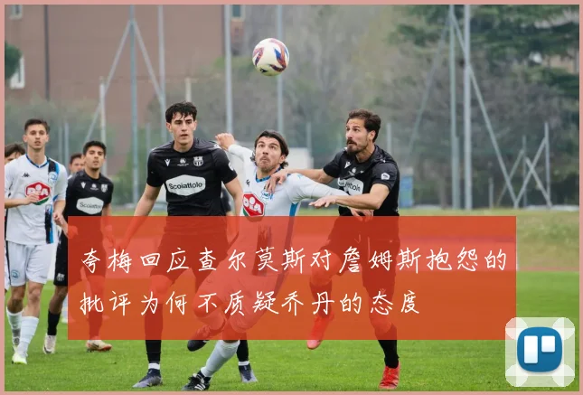 夸梅回应查尔莫斯对詹姆斯抱怨的批评为何不质疑乔丹的态度