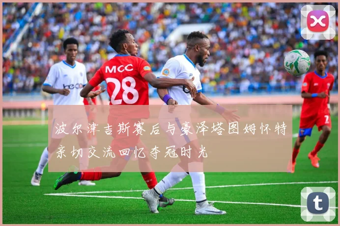 波尔津吉斯赛后与豪泽塔图姆怀特亲切交流回忆夺冠时光